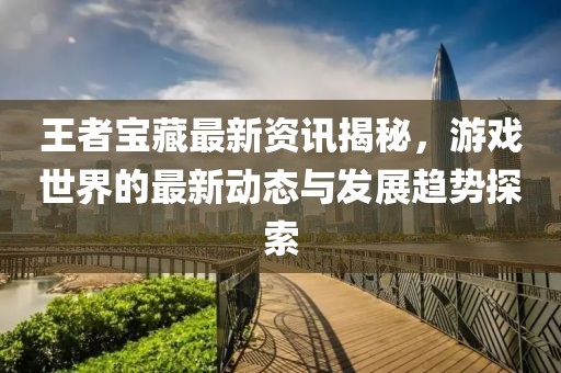 王者宝藏最新资讯揭秘，游戏世界的最新动态与发展趋势探索
