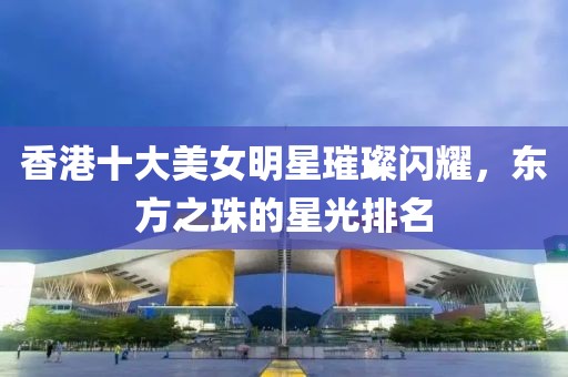 香港十大美女明星璀璨闪耀，东方之珠的星光排名