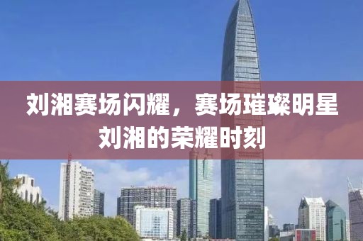 刘湘赛场闪耀，赛场璀璨明星刘湘的荣耀时刻
