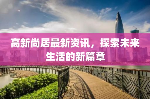 高新尚居最新资讯，探索未来生活的新篇章
