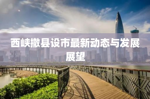 西峡撤县设市最新动态与发展展望