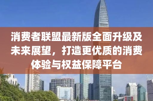 消费者联盟最新版全面升级及未来展望，打造更优质的消费体验与权益保障平台
