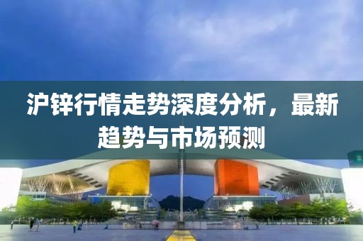 沪锌行情走势深度分析，最新趋势与市场预测