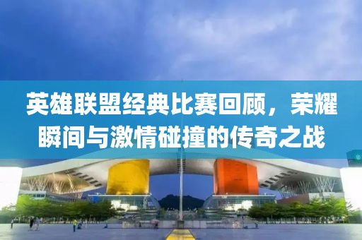 英雄联盟经典比赛回顾，荣耀瞬间与激情碰撞的传奇之战