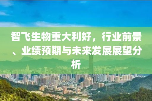 智飞生物重大利好，行业前景、业绩预期与未来发展展望分析