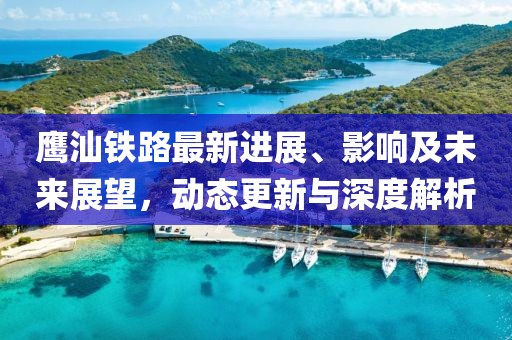 鹰汕铁路最新进展、影响及未来展望，动态更新与深度解析