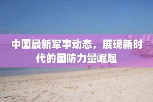 中国最新军事动态，展现新时代的国防力量崛起