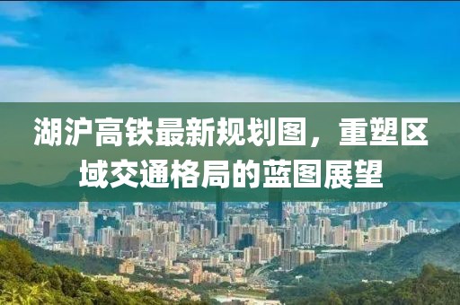 湖沪高铁最新规划图，重塑区域交通格局的蓝图展望