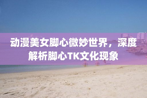 动漫美女脚心微妙世界，深度解析脚心TK文化现象