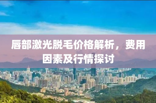 唇部激光脱毛价格解析，费用因素及行情探讨