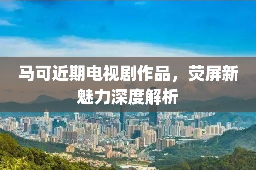 马可近期电视剧作品，荧屏新魅力深度解析