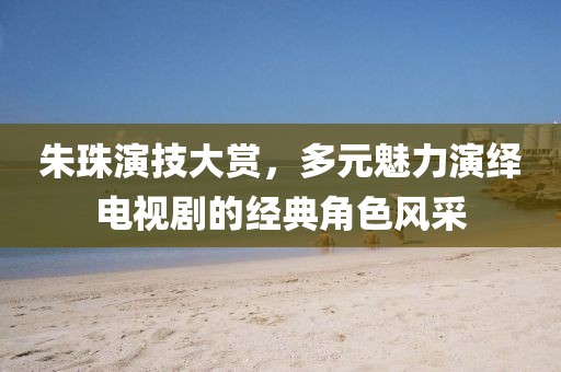 朱珠演技大赏，多元魅力演绎电视剧的经典角色风采