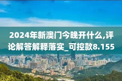 2024年新澳门今晚开什么,评论解答解释落实_可控款8.155