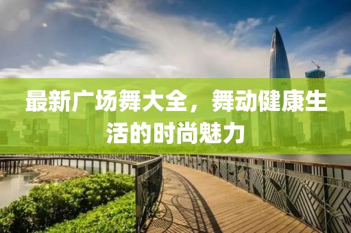 最新广场舞大全，舞动健康生活的时尚魅力
