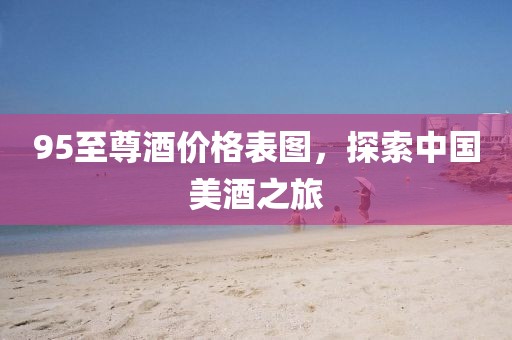 95至尊酒价格表图，探索中国美酒之旅