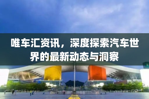 唯车汇资讯，深度探索汽车世界的最新动态与洞察