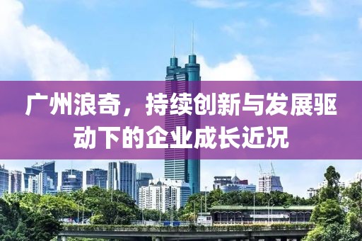 广州浪奇，持续创新与发展驱动下的企业成长近况