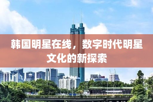 韩国明星在线，数字时代明星文化的新探索