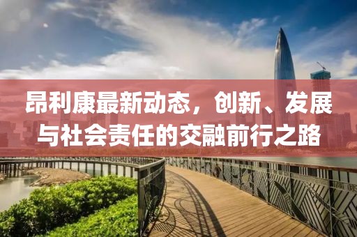 昂利康最新动态，创新、发展与社会责任的交融前行之路