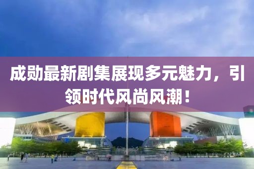 成勋最新剧集展现多元魅力，引领时代风尚风潮！