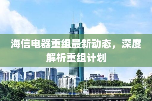 海信电器重组最新动态，深度解析重组计划