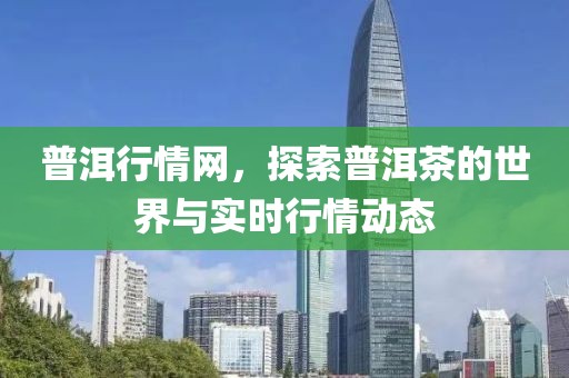普洱行情网，探索普洱茶的世界与实时行情动态
