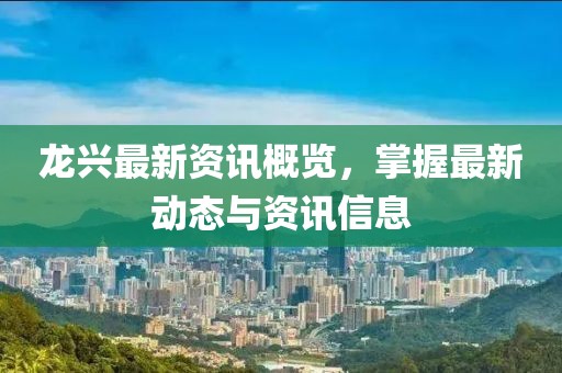 龙兴最新资讯概览，掌握最新动态与资讯信息