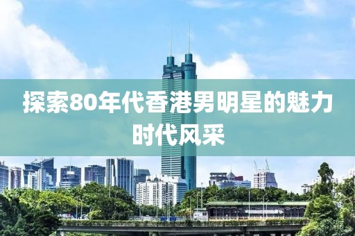 探索80年代香港男明星的魅力时代风采