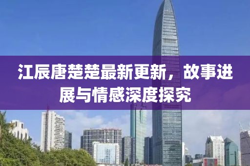 江辰唐楚楚最新更新，故事进展与情感深度探究