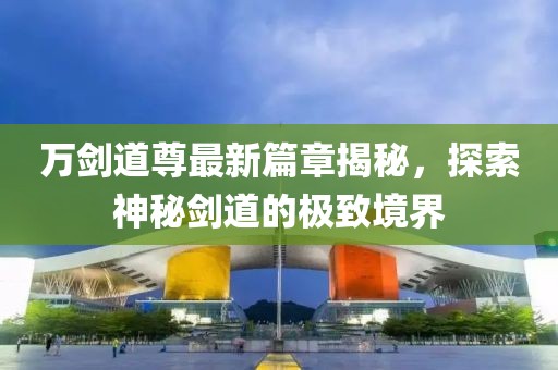 万剑道尊最新篇章揭秘，探索神秘剑道的极致境界