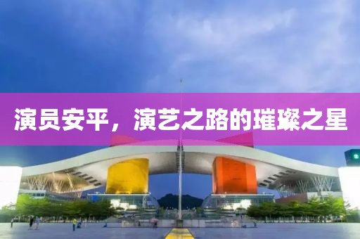演员安平，演艺之路的璀璨之星