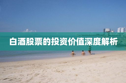 白酒股票的投资价值深度解析