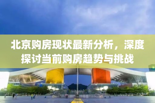北京购房现状最新分析，深度探讨当前购房趋势与挑战