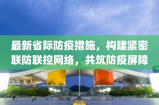 最新省际防疫措施，构建紧密联防联控网络，共筑防疫屏障