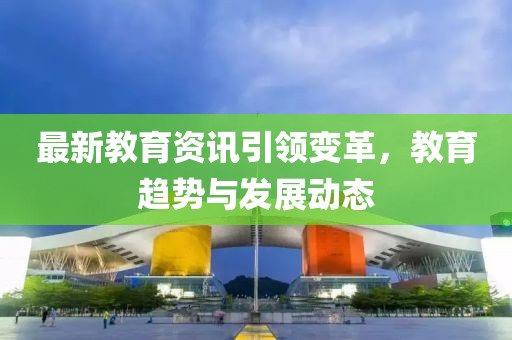 最新教育资讯引领变革，教育趋势与发展动态