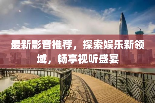 最新影音推荐，探索娱乐新领域，畅享视听盛宴