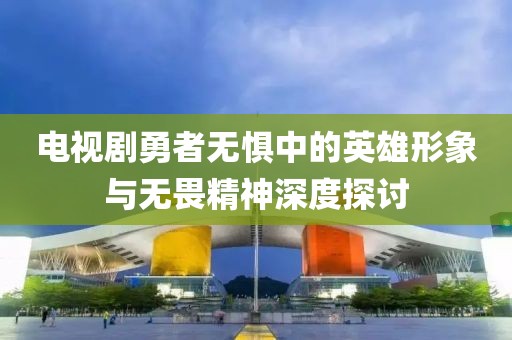 电视剧勇者无惧中的英雄形象与无畏精神深度探讨