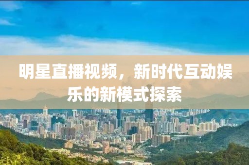 明星直播视频，新时代互动娱乐的新模式探索