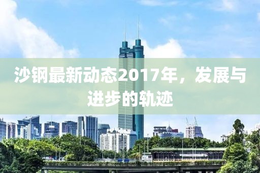 沙钢最新动态2017年，发展与进步的轨迹