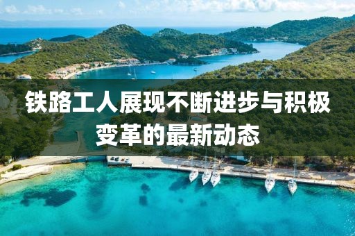 铁路工人展现不断进步与积极变革的最新动态