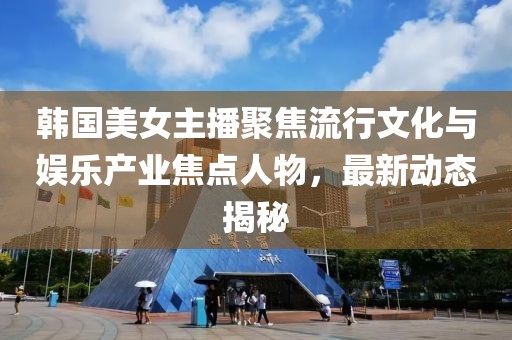 韩国美女主播聚焦流行文化与娱乐产业焦点人物，最新动态揭秘