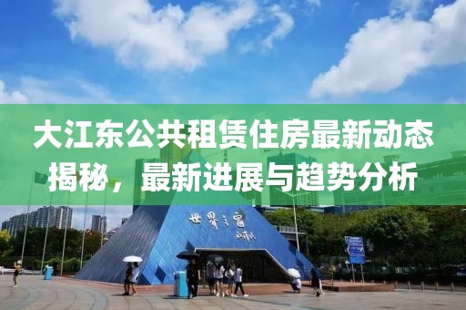 大江东公共租赁住房最新动态揭秘，最新进展与趋势分析