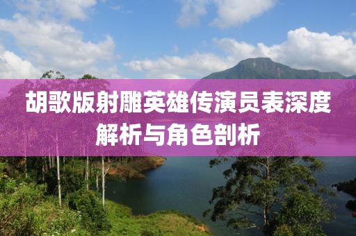 胡歌版射雕英雄传演员表深度解析与角色剖析