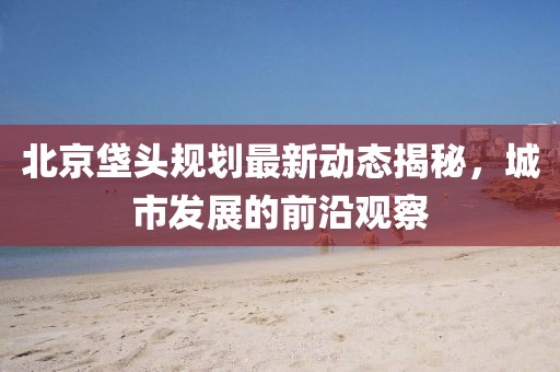 北京垡头规划最新动态揭秘，城市发展的前沿观察