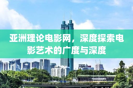 亚洲理论电影网，深度探索电影艺术的广度与深度