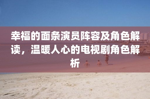 幸福的面条演员阵容及角色解读，温暖人心的电视剧角色解析
