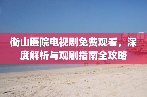衡山医院电视剧免费观看，深度解析与观剧指南全攻略