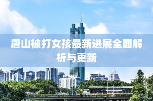 唐山被打女孩最新进展全面解析与更新