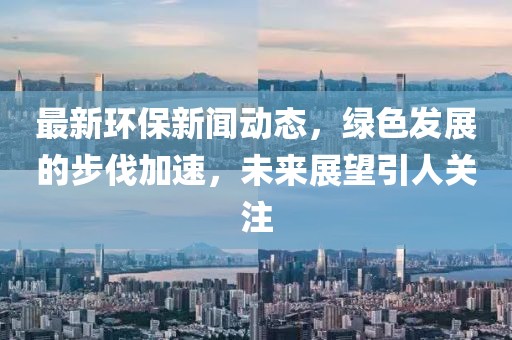 最新环保新闻动态，绿色发展的步伐加速，未来展望引人关注