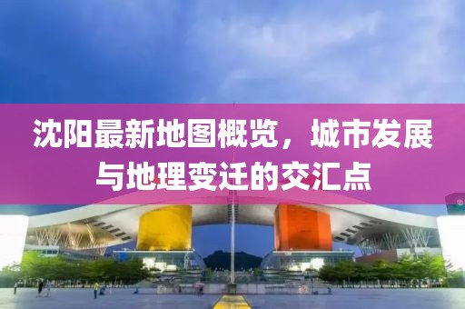 沈阳最新地图概览，城市发展与地理变迁的交汇点